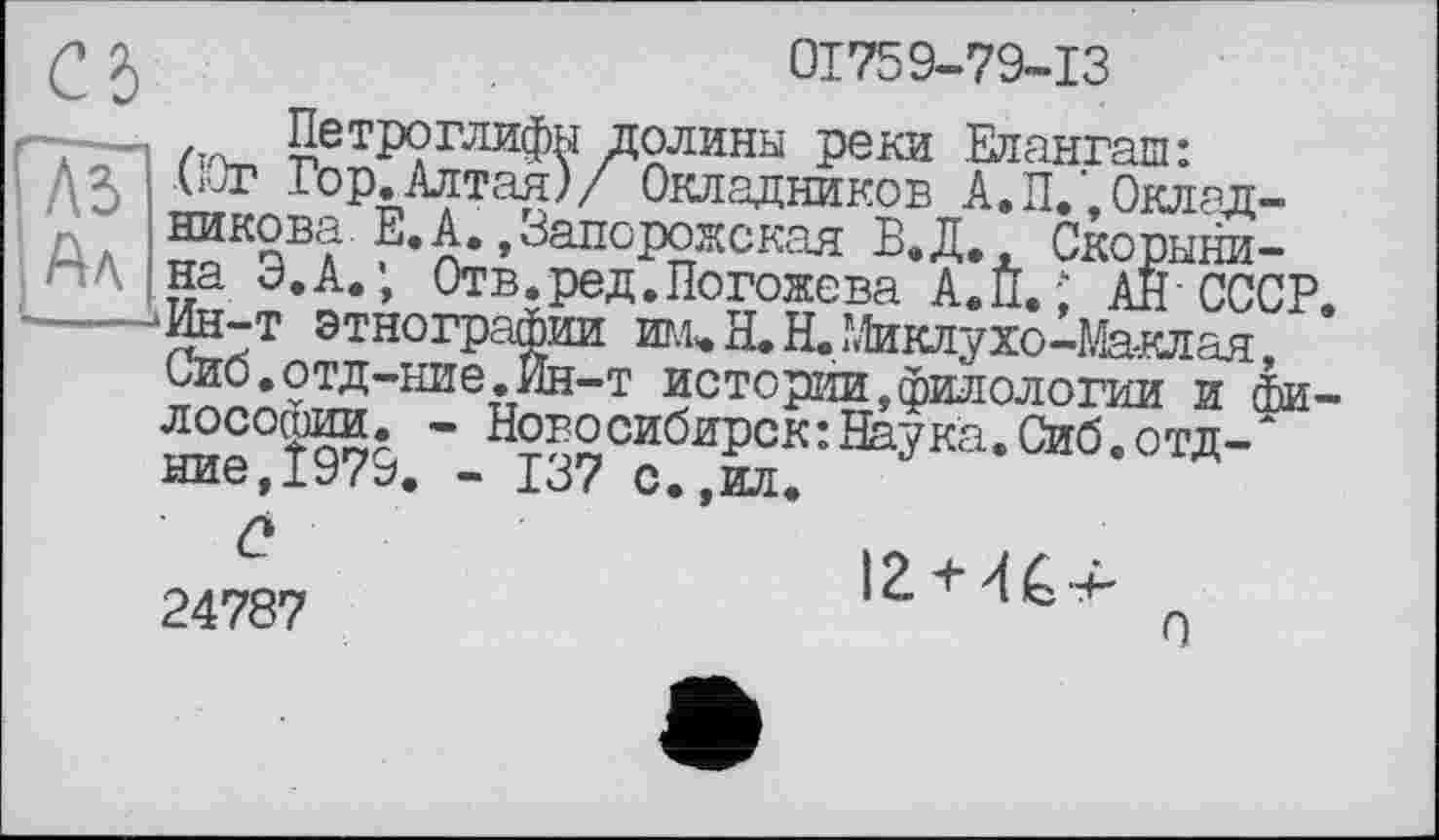 ﻿Q J	01759-79-13
T— /-л_ Петроглифы долины реки Елангаш:
Да ълг Гор.Алтая)/ Окладников А.П.’,0клад-пА зикова. Е.А.»Запорожская В.Д. Скорыни-
’ на Э.А.; Отв.ред.Погожева А.П. ; АН'СССР,
----‘JfcT эхографии им<.Н.Н.ГМклухо-Ж-клая, Сио.отд-ние.Ин-т истории,филологии и Философии. - Новосибирск:Наука.Сиб.отд-* ние,Ї979. - 137 с.,ил.
24787
12 + 4^4-